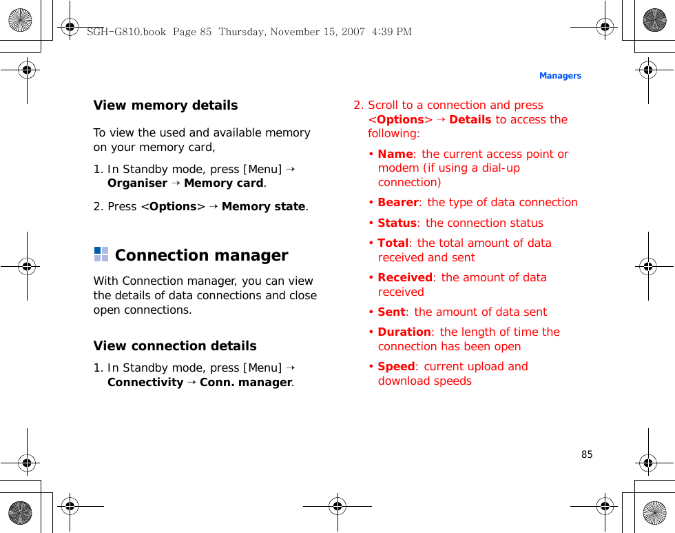 85ManagersView memory detailsTo view the used and available memory on your memory card,1. In Standby mode, press [Menu] → Organiser → Memory card.2. Press &lt;Options&gt; → Memory state.Connection managerWith Connection manager, you can view the details of data connections and close open connections.View connection details1. In Standby mode, press [Menu] → Connectivity → Conn. manager.2. Scroll to a connection and press &lt;Options&gt; → Details to access the following:• Name: the current access point or modem (if using a dial-up connection)• Bearer: the type of data connection• Status: the connection status• Total: the total amount of data received and sent• Received: the amount of data received• Sent: the amount of data sent• Duration: the length of time the connection has been open• Speed: current upload and download speedsSGH-G810.book  Page 85  Thursday, November 15, 2007  4:39 PM