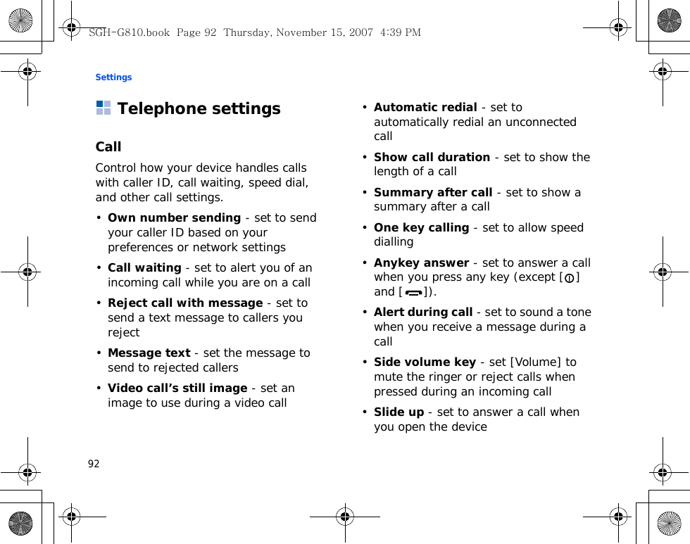 Settings92Telephone settingsCallControl how your device handles calls with caller ID, call waiting, speed dial, and other call settings.•Own number sending - set to send your caller ID based on your preferences or network settings•Call waiting - set to alert you of an incoming call while you are on a call•Reject call with message - set to send a text message to callers you reject•Message text - set the message to send to rejected callers•Video call’s still image - set an image to use during a video call•Automatic redial - set to automatically redial an unconnected call•Show call duration - set to show the length of a call•Summary after call - set to show a summary after a call•One key calling - set to allow speed dialling•Anykey answer - set to answer a call when you press any key (except [] and [ ]).•Alert during call - set to sound a tone when you receive a message during a call•Side volume key - set [Volume] to mute the ringer or reject calls when pressed during an incoming call•Slide up - set to answer a call when you open the deviceSGH-G810.book  Page 92  Thursday, November 15, 2007  4:39 PM