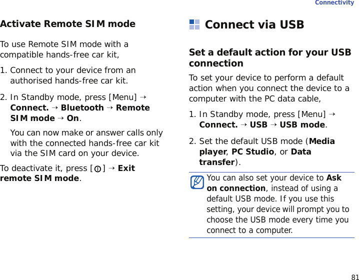 81ConnectivityActivate Remote SIM modeTo use Remote SIM mode with a compatible hands-free car kit,1. Connect to your device from an authorised hands-free car kit.2. In Standby mode, press [Menu] → Connect. → Bluetooth → Remote SIM mode → On. You can now make or answer calls only with the connected hands-free car kit via the SIM card on your device.To deactivate it, press [ ] → Exit remote SIM mode.Connect via USBSet a default action for your USB connectionTo set your device to perform a default action when you connect the device to a computer with the PC data cable,1. In Standby mode, press [Menu] → Connect. → USB → USB mode.2. Set the default USB mode (Media player, PC Studio, or Data transfer).You can also set your device to Ask on connection, instead of using a default USB mode. If you use this setting, your device will prompt you to choose the USB mode every time you connect to a computer.