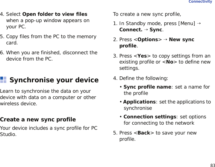 83Connectivity4. Select Open folder to view files when a pop-up window appears on your PC.5. Copy files from the PC to the memory card.6. When you are finished, disconnect the device from the PC.Synchronise your deviceLearn to synchronise the data on your device with data on a computer or other wireless device.Create a new sync profileYour device includes a sync profile for PC Studio. To create a new sync profile,1. In Standby mode, press [Menu] → Connect. → Sync.2. Press &lt;Options&gt; → New sync profile.3. Press &lt;Yes&gt; to copy settings from an existing profile or &lt;No&gt; to define new settings.4. Define the following:• Sync profile name: set a name for the profile• Applications: set the applications to synchronise• Connection settings: set options for connecting to the network5. Press &lt;Back&gt; to save your new profile.