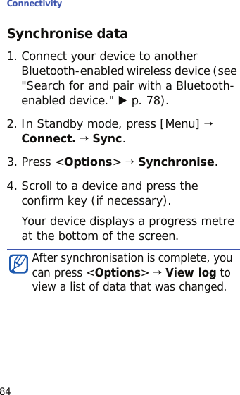 Connectivity84Synchronise data1. Connect your device to another Bluetooth-enabled wireless device (see &quot;Search for and pair with a Bluetooth-enabled device.&quot; X p. 78).2. In Standby mode, press [Menu] → Connect. → Sync.3. Press &lt;Options&gt; → Synchronise.4. Scroll to a device and press the confirm key (if necessary).Your device displays a progress metre at the bottom of the screen.After synchronisation is complete, you can press &lt;Options&gt; → View log to view a list of data that was changed.