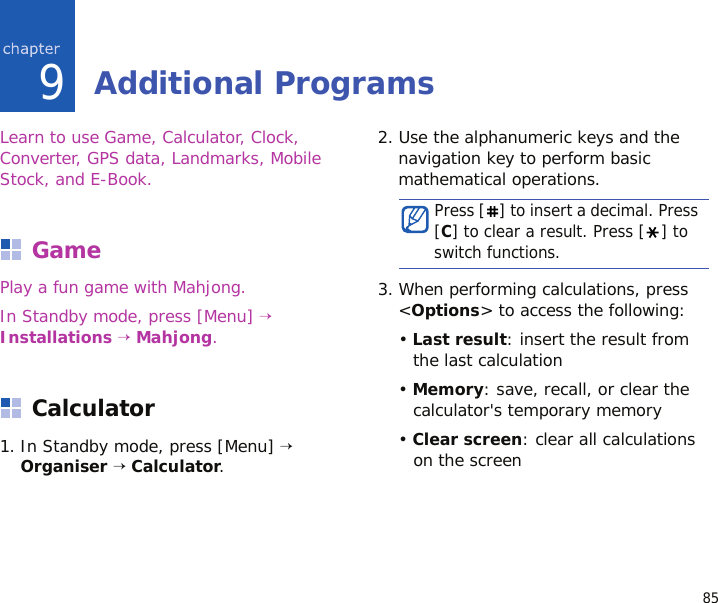 859Additional ProgramsLearn to use Game, Calculator, Clock, Converter, GPS data, Landmarks, Mobile Stock, and E-Book.GamePlay a fun game with Mahjong.In Standby mode, press [Menu] → Installations → Mahjong.Calculator1. In Standby mode, press [Menu] → Organiser → Calculator.2. Use the alphanumeric keys and the navigation key to perform basic mathematical operations.3. When performing calculations, press &lt;Options&gt; to access the following:• Last result: insert the result from the last calculation• Memory: save, recall, or clear the calculator&apos;s temporary memory• Clear screen: clear all calculations on the screenPress [ ] to insert a decimal. Press [C] to clear a result. Press [ ] to switch functions.