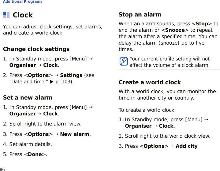 Additional Programs86ClockYou can adjust clock settings, set alarms, and create a world clock.Change clock settings1. In Standby mode, press [Menu] → Organiser → Clock.2. Press &lt;Options&gt; → Settings (see &quot;Date and time.&quot; X p. 103).Set a new alarm1. In Standby mode, press [Menu] → Organiser → Clock.2. Scroll right to the alarm view.3. Press &lt;Options&gt; → New alarm.4. Set alarm details.5. Press &lt;Done&gt;.Stop an alarmWhen an alarm sounds, press &lt;Stop&gt; to end the alarm or &lt;Snooze&gt; to repeat the alarm after a specified time. You can delay the alarm (snooze) up to five times.Create a world clockWith a world clock, you can monitor the time in another city or country.To create a world clock,1. In Standby mode, press [Menu] → Organiser → Clock.2. Scroll right to the world clock view.3. Press &lt;Options&gt; → Add city.Your current profile setting will not affect the volume of a clock alarm.
