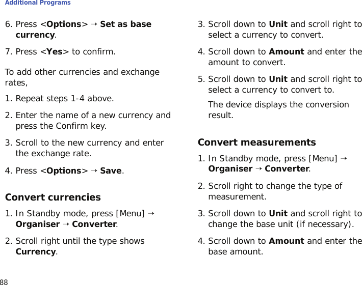 Additional Programs886. Press &lt;Options&gt; → Set as base currency.7. Press &lt;Yes&gt; to confirm.To add other currencies and exchange rates,1. Repeat steps 1-4 above.2. Enter the name of a new currency and press the Confirm key.3. Scroll to the new currency and enter the exchange rate.4. Press &lt;Options&gt; → Save.Convert currencies1. In Standby mode, press [Menu] → Organiser → Converter.2. Scroll right until the type shows Currency.3. Scroll down to Unit and scroll right to select a currency to convert.4. Scroll down to Amount and enter the amount to convert.5. Scroll down to Unit and scroll right to select a currency to convert to.The device displays the conversion result.Convert measurements1. In Standby mode, press [Menu] → Organiser → Converter.2. Scroll right to change the type of measurement.3. Scroll down to Unit and scroll right to change the base unit (if necessary).4. Scroll down to Amount and enter the base amount.