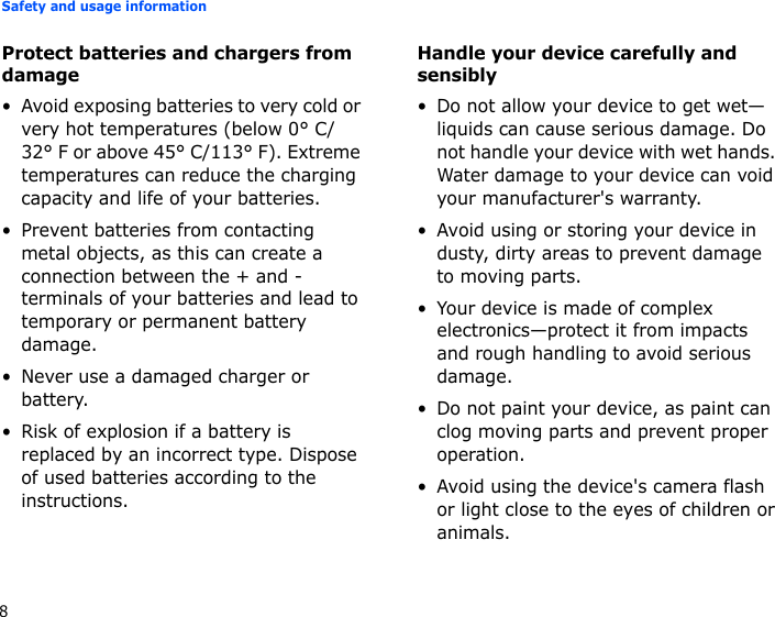 Safety and usage information8Protect batteries and chargers from damage• Avoid exposing batteries to very cold or very hot temperatures (below 0° C/32° F or above 45° C/113° F). Extreme temperatures can reduce the charging capacity and life of your batteries.• Prevent batteries from contacting metal objects, as this can create a connection between the + and - terminals of your batteries and lead to temporary or permanent battery damage.• Never use a damaged charger or battery.• Risk of explosion if a battery is replaced by an incorrect type. Dispose of used batteries according to the instructions.Handle your device carefully and sensibly• Do not allow your device to get wet—liquids can cause serious damage. Do not handle your device with wet hands. Water damage to your device can void your manufacturer&apos;s warranty.• Avoid using or storing your device in dusty, dirty areas to prevent damage to moving parts.• Your device is made of complex electronics—protect it from impacts and rough handling to avoid serious damage.• Do not paint your device, as paint can clog moving parts and prevent proper operation.• Avoid using the device&apos;s camera flash or light close to the eyes of children or animals.