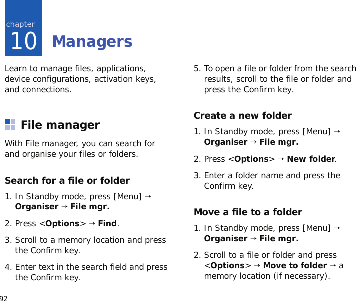 9210ManagersLearn to manage files, applications, device configurations, activation keys, and connections.File managerWith File manager, you can search for and organise your files or folders.Search for a file or folder1. In Standby mode, press [Menu] → Organiser → File mgr.2. Press &lt;Options&gt; → Find.3. Scroll to a memory location and press the Confirm key.4. Enter text in the search field and press the Confirm key.5. To open a file or folder from the search results, scroll to the file or folder and press the Confirm key.Create a new folder1. In Standby mode, press [Menu] → Organiser → File mgr.2. Press &lt;Options&gt; → New folder.3. Enter a folder name and press the Confirm key.Move a file to a folder1. In Standby mode, press [Menu] → Organiser → File mgr.2. Scroll to a file or folder and press &lt;Options&gt; → Move to folder → a memory location (if necessary).