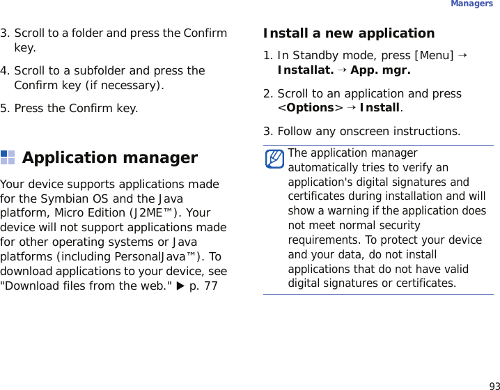 93Managers3. Scroll to a folder and press the Confirm key.4. Scroll to a subfolder and press the Confirm key (if necessary).5. Press the Confirm key.Application managerYour device supports applications made for the Symbian OS and the Java platform, Micro Edition (J2ME™). Your device will not support applications made for other operating systems or Java platforms (including PersonalJava™). To download applications to your device, see &quot;Download files from the web.&quot; X p. 77Install a new application1. In Standby mode, press [Menu] → Installat. → App. mgr.2. Scroll to an application and press &lt;Options&gt; → Install.3. Follow any onscreen instructions.The application manager automatically tries to verify an application&apos;s digital signatures and certificates during installation and will show a warning if the application does not meet normal security requirements. To protect your device and your data, do not install applications that do not have valid digital signatures or certificates.