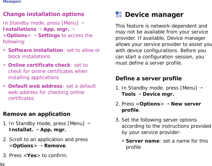 Managers94Change installation optionsIn Standby mode, press [Menu] → Installations → App. mgr. → &lt;Options&gt; → Settings to access the following:•Software installation: set to allow or block installations•Online certificate check: set to check for online certificates when installing applications•Default web address: set a default web address for checking online certificatesRemove an application1. In Standby mode, press [Menu] → Installat. → App. mgr.2. Scroll to an application and press &lt;Options&gt; → Remove.3. Press &lt;Yes&gt; to confirm.Device managerThis feature is network-dependent and may not be available from your service provider. If available, Device manager allows your service provider to assist you with device configurations. Before you can start a configuration session, you must define a server profile.Define a server profile1. In Standby mode, press [Menu] → Tools → Device mgr.2. Press &lt;Options&gt; → New server profile.3. Set the following server options according to the instructions provided by your service provider:• Server name: set a name for this profile