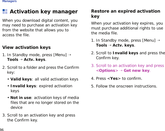 Managers96Activation key managerWhen you download digital content, you may need to purchase an activation key from the website that allows you to access the file.View activation keys1. In Standby mode, press [Menu] → Tools → Actv. keys.2. Scroll to a folder and press the Confirm key:• Valid keys: all valid activation keys• Invalid keys: expired activation keys• Not in use: activation keys of media files that are no longer stored on the device3. Scroll to an activation key and press the Confirm key.Restore an expired activation keyWhen your activation key expires, you must purchase additional rights to use the media file. 1. In Standby mode, press [Menu] → Tools → Actv. keys.2. Scroll to Invalid keys and press the Confirm key.3. Scroll to an activation key and press &lt;Options&gt; → Get new key.4. Press &lt;Yes&gt; to confirm.5. Follow the onscreen instructions.