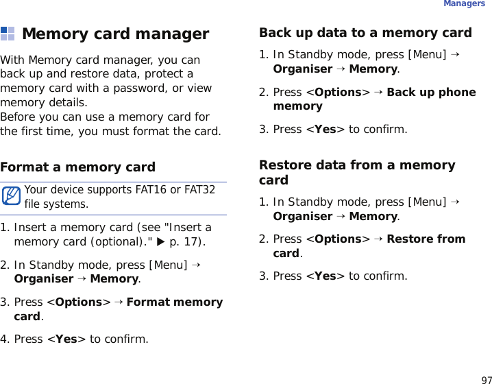 97ManagersMemory card managerWith Memory card manager, you can back up and restore data, protect a memory card with a password, or view memory details. Before you can use a memory card for the first time, you must format the card.Format a memory card1. Insert a memory card (see &quot;Insert a memory card (optional).&quot; X p. 17).2. In Standby mode, press [Menu] → Organiser → Memory.3. Press &lt;Options&gt; → Format memory card.4. Press &lt;Yes&gt; to confirm.Back up data to a memory card1. In Standby mode, press [Menu] → Organiser → Memory.2. Press &lt;Options&gt; → Back up phone memory3. Press &lt;Yes&gt; to confirm.Restore data from a memory card1. In Standby mode, press [Menu] → Organiser → Memory.2. Press &lt;Options&gt; → Restore from card.3. Press &lt;Yes&gt; to confirm.Your device supports FAT16 or FAT32 file systems.