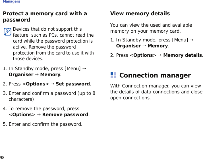 Managers98Protect a memory card with a password1. In Standby mode, press [Menu] → Organiser → Memory.2. Press &lt;Options&gt; → Set password.3. Enter and confirm a password (up to 8 characters).4. To remove the password, press &lt;Options&gt; → Remove password.5. Enter and confirm the password.View memory detailsYou can view the used and available memory on your memory card,1. In Standby mode, press [Menu] → Organiser → Memory.2. Press &lt;Options&gt; → Memory details.Connection managerWith Connection manager, you can view the details of data connections and close open connections.Devices that do not support this feature, such as PCs, cannot read the card while the password protection is active. Remove the password protection from the card to use it with those devices.