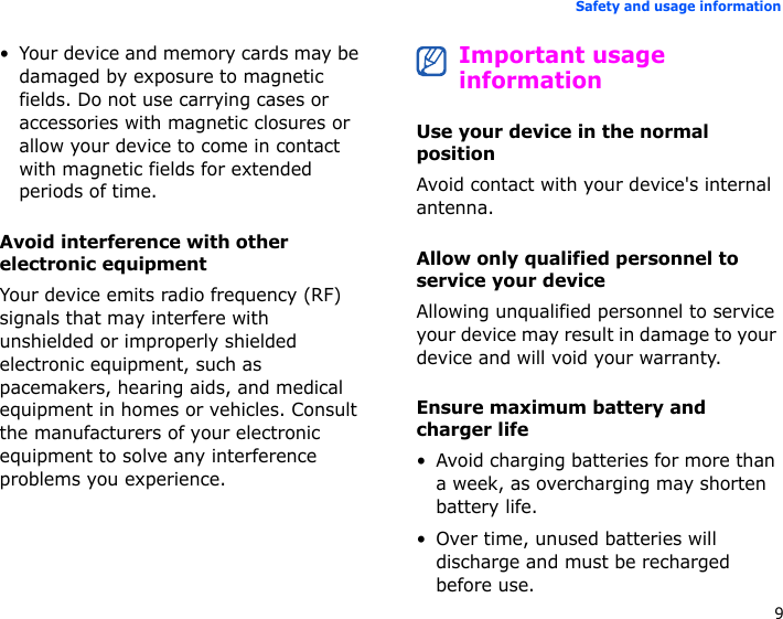 9Safety and usage information• Your device and memory cards may be damaged by exposure to magnetic fields. Do not use carrying cases or accessories with magnetic closures or allow your device to come in contact with magnetic fields for extended periods of time.Avoid interference with other electronic equipmentYour device emits radio frequency (RF) signals that may interfere with unshielded or improperly shielded electronic equipment, such as pacemakers, hearing aids, and medical equipment in homes or vehicles. Consult the manufacturers of your electronic equipment to solve any interference problems you experience.Important usage informationUse your device in the normal positionAvoid contact with your device&apos;s internal antenna.Allow only qualified personnel to service your deviceAllowing unqualified personnel to service your device may result in damage to your device and will void your warranty.Ensure maximum battery and charger life• Avoid charging batteries for more than a week, as overcharging may shorten battery life.• Over time, unused batteries will discharge and must be recharged before use.