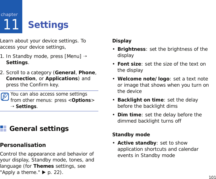 10111SettingsLearn about your device settings. To access your device settings, 1. In Standby mode, press [Menu] → Settings.2. Scroll to a category (General, Phone, Connection, or Applications) and press the Confirm key.General settingsPersonalisationControl the appearance and behavior of your display, Standby mode, tones, and language (for Themes settings, see &quot;Apply a theme.&quot; X p. 22).Display•Brightness: set the brightness of the display•Font size: set the size of the text on the display•Welcome note/logo: set a text note or image that shows when you turn on the device•Backlight on time: set the delay before the backlight dims•Dim time: set the delay before the dimmed backlight turns offStandby mode•Active standby: set to show application shortcuts and calendar events in Standby modeYou can also access some settings from other menus: press &lt;Options&gt; → Settings.