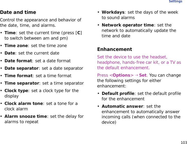 103SettingsDate and timeControl the appearance and behavior of the date, time, and alarms.•Time: set the current time (press [C] to switch between am and pm)•Time zone: set the time zone•Date: set the current date•Date format: set a date format•Date separator: set a date separator•Time format: set a time format•Time separator: set a time separator•Clock type: set a clock type for the display•Clock alarm tone: set a tone for a clock alarm•Alarm snooze time: set the delay for alarms to repeat•Workdays: set the days of the week to sound alarms•Network operator time: set the network to automatically update the time and dateEnhancementSet the device to use the headset, headphone, hands-free car kit, or a TV as the default enhancement.Press &lt;Options&gt; → Set. You can change the following settings for either enhancement:•Default profile: set the default profile for the enhancement•Automatic answer: set the enhancement to automatically answer incoming calls (when connected to the device)