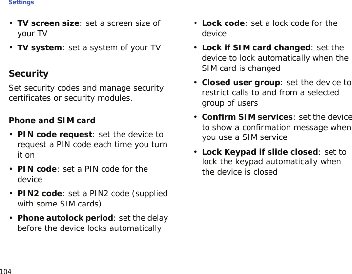 Settings104•TV screen size: set a screen size of your TV•TV system: set a system of your TVSecuritySet security codes and manage security certificates or security modules.Phone and SIM card•PIN code request: set the device to request a PIN code each time you turn it on•PIN code: set a PIN code for the device•PIN2 code: set a PIN2 code (supplied with some SIM cards)•Phone autolock period: set the delay before the device locks automatically•Lock code: set a lock code for the device•Lock if SIM card changed: set the device to lock automatically when the SIM card is changed•Closed user group: set the device to restrict calls to and from a selected group of users•Confirm SIM services: set the device to show a confirmation message when you use a SIM service•Lock Keypad if slide closed: set to lock the keypad automatically when the device is closed