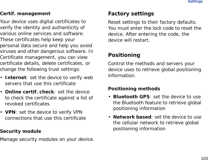 105SettingsCertif. managementYour device uses digital certificates to verify the identity and authenticity of various online services and software. These certificates help keep your personal data secure and help you avoid viruses and other dangerous software. In Certificate management, you can view certificate details, delete certificates, or change the following trust settings:•Internet: set the device to verify web servers that use this certificate•Online certif. check: set the device to check the certificate against a list of revoked certificates•VPN: set the device to verify VPN connections that use this certificateSecurity moduleManage security modules on your device.Factory settingsReset settings to their factory defaults. You must enter the lock code to reset the device. After entering the code, the device will restart.PositioningControl the methods and servers your device uses to retrieve global positioning information.Positioning methods•Bluetooth GPS: set the device to use the Bluetooth feature to retrieve global positioning information•Network based: set the device to use the cellular network to retrieve global positioning information