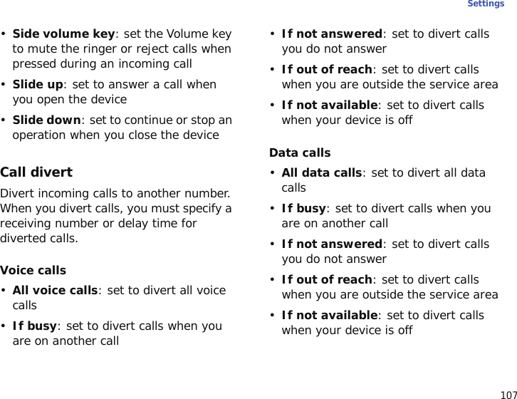 107Settings•Side volume key: set the Volume key to mute the ringer or reject calls when pressed during an incoming call•Slide up: set to answer a call when you open the device•Slide down: set to continue or stop an operation when you close the deviceCall divertDivert incoming calls to another number. When you divert calls, you must specify a receiving number or delay time for diverted calls.Voice calls•All voice calls: set to divert all voice calls•If busy: set to divert calls when you are on another call•If not answered: set to divert calls you do not answer•If out of reach: set to divert calls when you are outside the service area•If not available: set to divert calls when your device is offData calls•All data calls: set to divert all data calls•If busy: set to divert calls when you are on another call•If not answered: set to divert calls you do not answer•If out of reach: set to divert calls when you are outside the service area•If not available: set to divert calls when your device is off