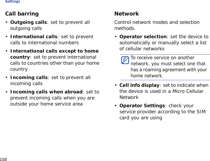Settings108Call barring•Outgoing calls: set to prevent all outgoing calls•International calls: set to prevent calls to international numbers•International calls except to home country: set to prevent international calls to countries other than your home country•Incoming calls: set to prevent all incoming calls•Incoming calls when abroad: set to prevent incoming calls when you are outside your home service areaNetworkControl network modes and selection methods.•Operator selection: set the device to automatically or manually select a list of cellular networks•Cell info display: set to indicate when the device is used in a Micro Cellular Network•Operator Settings: check your service provider according to the SIM card you are usingTo receive service on another network, you must select one that has a roaming agreement with your home network.