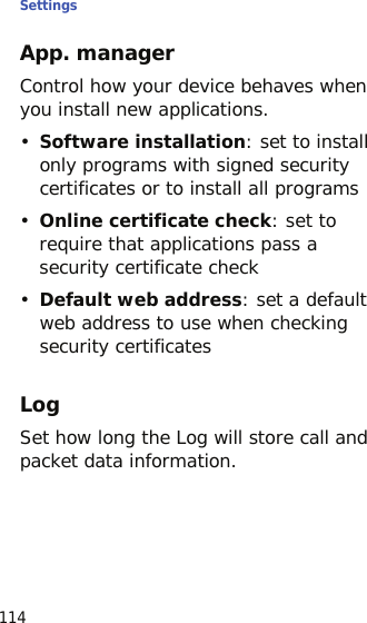 Settings114App. managerControl how your device behaves when you install new applications.•Software installation: set to install only programs with signed security certificates or to install all programs•Online certificate check: set to require that applications pass a security certificate check•Default web address: set a default web address to use when checking security certificatesLogSet how long the Log will store call and packet data information.