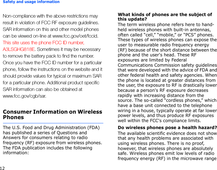 Safety and usage information12Non-compliance with the above restrictions may result in violation of FCC RF exposure guidelines. SAR information on this and other model phones can be viewed on-line at www.fcc.gov/oet/fccid. This site uses the phone FCC ID number, A3LSGHG818E. Sometimes it may be necessary to remove the battery pack to find the number. Once you have the FCC ID number for a particular phone, follow the instructions on the website and it should provide values for typical or maximum SAR for a particular phone. Additional product specific SAR information can also be obtained at www.fcc.gov/cgb/sar.Consumer Information on Wireless PhonesThe U.S. Food and Drug Administration (FDA) has published a series of Questions and Answers for consumers relating to radio frequency (RF) exposure from wireless phones. The FDA publication includes the following information:What kinds of phones are the subject of this update?The term wireless phone refers here to hand-held wireless phones with built-in antennas, often called “cell,” “mobile,” or “PCS” phones. These types of wireless phones can expose the user to measurable radio frequency energy (RF) because of the short distance between the phone and the user&apos;s head. These RF exposures are limited by Federal Communications Commission safety guidelines that were developed with the advice of FDA and other federal health and safety agencies. When the phone is located at greater distances from the user, the exposure to RF is drastically lower because a person&apos;s RF exposure decreases rapidly with increasing distance from the source. The so-called “cordless phones,” which have a base unit connected to the telephone wiring in a house, typically operate at far lower power levels, and thus produce RF exposures well within the FCC&apos;s compliance limits.Do wireless phones pose a health hazard?The available scientific evidence does not show that any health problems are associated with using wireless phones. There is no proof, however, that wireless phones are absolutely safe. Wireless phones emit low levels of radio frequency energy (RF) in the microwave range 