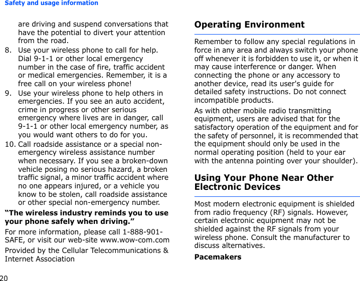 Safety and usage information20are driving and suspend conversations that have the potential to divert your attention from the road.8. Use your wireless phone to call for help. Dial 9-1-1 or other local emergency number in the case of fire, traffic accident or medical emergencies. Remember, it is a free call on your wireless phone!9. Use your wireless phone to help others in emergencies. If you see an auto accident, crime in progress or other serious emergency where lives are in danger, call 9-1-1 or other local emergency number, as you would want others to do for you.10. Call roadside assistance or a special non-emergency wireless assistance number when necessary. If you see a broken-down vehicle posing no serious hazard, a broken traffic signal, a minor traffic accident where no one appears injured, or a vehicle you know to be stolen, call roadside assistance or other special non-emergency number.“The wireless industry reminds you to use your phone safely when driving.”For more information, please call 1-888-901-SAFE, or visit our web-site www.wow-com.comProvided by the Cellular Telecommunications &amp; Internet AssociationOperating EnvironmentRemember to follow any special regulations in force in any area and always switch your phone off whenever it is forbidden to use it, or when it may cause interference or danger. When connecting the phone or any accessory to another device, read its user&apos;s guide for detailed safety instructions. Do not connect incompatible products.As with other mobile radio transmitting equipment, users are advised that for the satisfactory operation of the equipment and for the safety of personnel, it is recommended that the equipment should only be used in the normal operating position (held to your ear with the antenna pointing over your shoulder).Using Your Phone Near Other Electronic DevicesMost modern electronic equipment is shielded from radio frequency (RF) signals. However, certain electronic equipment may not be shielded against the RF signals from your wireless phone. Consult the manufacturer to discuss alternatives.Pacemakers