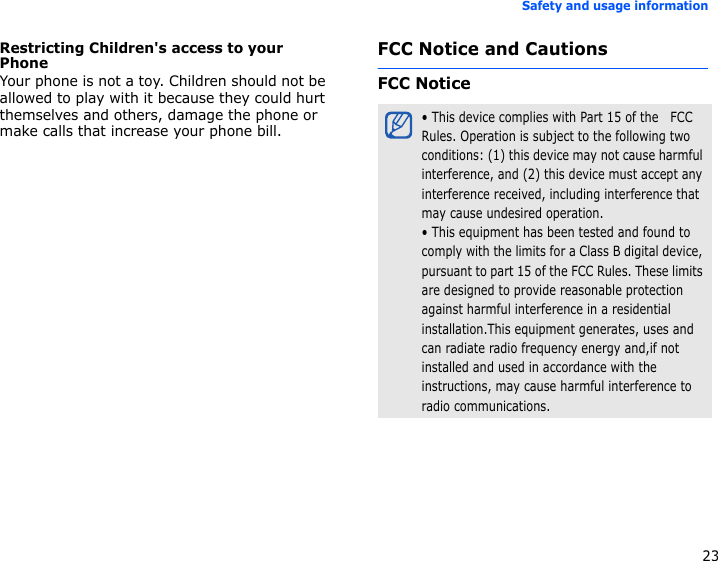 23Safety and usage informationRestricting Children&apos;s access to your PhoneYour phone is not a toy. Children should not be allowed to play with it because they could hurt themselves and others, damage the phone or make calls that increase your phone bill.FCC Notice and CautionsFCC Notice• This device complies with Part 15 of the   FCC Rules. Operation is subject to the following two conditions: (1) this device may not cause harmful interference, and (2) this device must accept any interference received, including interference that may cause undesired operation.• This equipment has been tested and found to comply with the limits for a Class B digital device, pursuant to part 15 of the FCC Rules. These limits are designed to provide reasonable protection against harmful interference in a residential installation.This equipment generates, uses and can radiate radio frequency energy and,if not installed and used in accordance with the instructions, may cause harmful interference to radio communications.