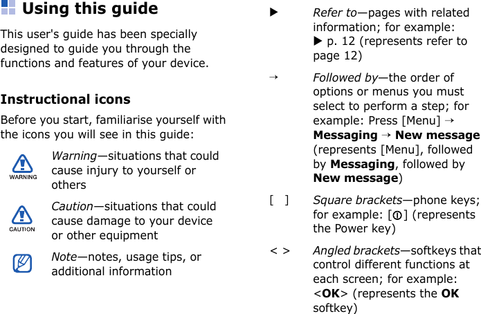 Using this guideThis user&apos;s guide has been specially designed to guide you through the functions and features of your device.Instructional iconsBefore you start, familiarise yourself with the icons you will see in this guide:Warning—situations that could cause injury to yourself or othersCaution—situations that could cause damage to your device or other equipmentNote—notes, usage tips, or additional informationXRefer to—pages with related information; for example: X p. 12 (represents refer to page 12)→Followed by—the order of options or menus you must select to perform a step; for example: Press [Menu] → Messaging → New message (represents [Menu], followed by Messaging, followed by New message)[ ]Square brackets—phone keys; for example: [ ] (represents the Power key)&lt; &gt; Angled brackets—softkeys that control different functions at each screen; for example: &lt;OK&gt; (represents the OK softkey)
