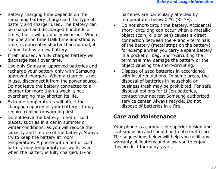 27Safety and usage information• Battery charging time depends on the remaining battery charge and the type of battery and charger used. The battery can be charged and discharged hundreds of times, but it will gradually wear out. When the operation time (talk time and standby time) is noticeably shorter than normal, it is time to buy a new battery.• If left unused, a fully charged battery will discharge itself over time.• Use only Samsung-approved batteries and recharge your battery only with Samsung-approved chargers. When a charger is not in use, disconnect it from the power source. Do not leave the battery connected to a charger for more than a week, since overcharging may shorten its life.• Extreme temperatures will affect the charging capacity of your battery: it may require cooling or warming first.• Do not leave the battery in hot or cold places, such as in a car in summer or winter conditions, as you will reduce the capacity and lifetime of the battery. Always try to keep the battery at room temperature. A phone with a hot or cold battery may temporarily not work, even when the battery is fully charged. Li-ion batteries are particularly affected by temperatures below 0 °C (32 °F).• Do not short-circuit the battery. Accidental short- circuiting can occur when a metallic object (coin, clip or pen) causes a direct connection between the + and - terminals of the battery (metal strips on the battery), for example when you carry a spare battery in a pocket or bag. Short-circuiting the terminals may damage the battery or the object causing the short-circuiting.• Dispose of used batteries in accordance with local regulations. In some areas, the disposal of batteries in household or business trash may be prohibited. For safe disposal options for Li-Ion batteries, contact your nearest Samsung authorized service center. Always recycle. Do not dispose of batteries in a fire.Care and MaintenanceYour phone is a product of superior design and craftsmanship and should be treated with care. The suggestions below will help you fulfill any warranty obligations and allow you to enjoy this product for many years.