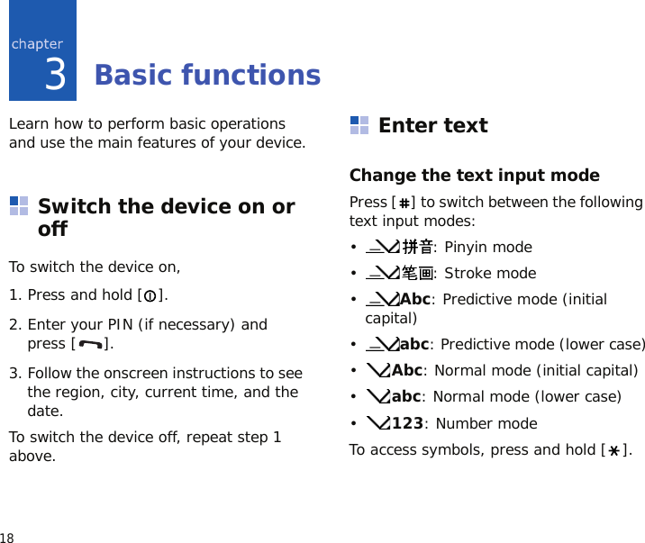 183Basic functionsLearn how to perform basic operations and use the main features of your device.Switch the device on or offTo switch the device on,1. Press and hold [ ].2. Enter your PIN (if necessary) and press [ ].3. Follow the onscreen instructions to see the region, city, current time, and the date.To switch the device off, repeat step 1 above.Enter textChange the text input modePress [ ] to switch between the following text input modes:•: Pinyin mode•: Stroke mode•Abc: Predictive mode (initial capital)•abc: Predictive mode (lower case)•Abc: Normal mode (initial capital)•abc: Normal mode (lower case)•123: Number modeTo access symbols, press and hold [ ].
