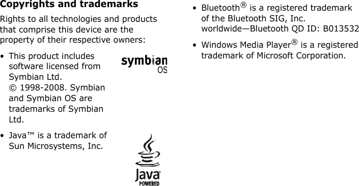Copyrights and trademarksRights to all technologies and products that comprise this device are the property of their respective owners:• This product includes software licensed from Symbian Ltd. © 1998-2008. Symbian and Symbian OS are trademarks of Symbian Ltd.• Java™ is a trademark of Sun Microsystems, Inc.• Bluetooth® is a registered trademark of the Bluetooth SIG, Inc. worldwide—Bluetooth QD ID: B013532• Windows Media Player® is a registered trademark of Microsoft Corporation.