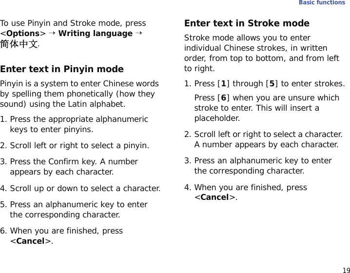 19Basic functionsTo use Pinyin and Stroke mode, press &lt;Options&gt; → Writing language → .Enter text in Pinyin modePinyin is a system to enter Chinese words by spelling them phonetically (how they sound) using the Latin alphabet.1. Press the appropriate alphanumeric keys to enter pinyins.2. Scroll left or right to select a pinyin.3. Press the Confirm key. A number appears by each character.4. Scroll up or down to select a character.5. Press an alphanumeric key to enter the corresponding character.6. When you are finished, press &lt;Cancel&gt;.Enter text in Stroke modeStroke mode allows you to enter individual Chinese strokes, in written order, from top to bottom, and from left to right.1. Press [1] through [5] to enter strokes.Press [6] when you are unsure which stroke to enter. This will insert a placeholder.2. Scroll left or right to select a character. A number appears by each character.3. Press an alphanumeric key to enter the corresponding character.4. When you are finished, press &lt;Cancel&gt;.