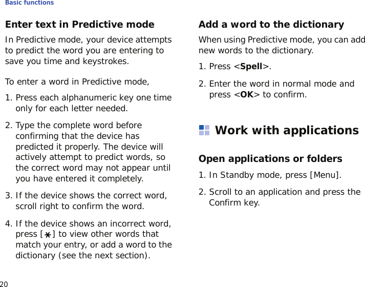 Basic functions20Enter text in Predictive modeIn Predictive mode, your device attempts to predict the word you are entering to save you time and keystrokes.To enter a word in Predictive mode,1. Press each alphanumeric key one time only for each letter needed.2. Type the complete word before confirming that the device has predicted it properly. The device will actively attempt to predict words, so the correct word may not appear until you have entered it completely.3. If the device shows the correct word, scroll right to confirm the word.4. If the device shows an incorrect word, press [ ] to view other words that match your entry, or add a word to the dictionary (see the next section).Add a word to the dictionaryWhen using Predictive mode, you can add new words to the dictionary.1. Press &lt;Spell&gt;.2. Enter the word in normal mode and press &lt;OK&gt; to confirm.Work with applicationsOpen applications or folders1. In Standby mode, press [Menu].2. Scroll to an application and press the Confirm key.