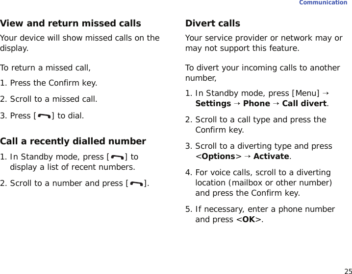 25CommunicationView and return missed callsYour device will show missed calls on the display.To return a missed call,1. Press the Confirm key.2. Scroll to a missed call.3. Press [ ] to dial.Call a recently dialled number1. In Standby mode, press [ ] to display a list of recent numbers.2. Scroll to a number and press [ ].Divert callsYour service provider or network may or may not support this feature. To divert your incoming calls to another number,1. In Standby mode, press [Menu] → Settings → Phone → Call divert.2. Scroll to a call type and press the Confirm key.3. Scroll to a diverting type and press &lt;Options&gt; → Activate.4. For voice calls, scroll to a diverting location (mailbox or other number) and press the Confirm key.5. If necessary, enter a phone number and press &lt;OK&gt;.
