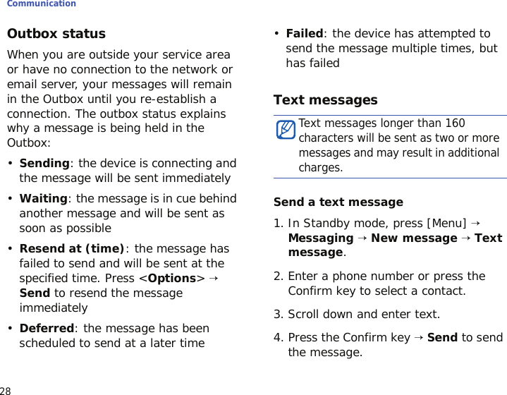 Communication28Outbox statusWhen you are outside your service area or have no connection to the network or email server, your messages will remain in the Outbox until you re-establish a connection. The outbox status explains why a message is being held in the Outbox:•Sending: the device is connecting and the message will be sent immediately•Waiting: the message is in cue behind another message and will be sent as soon as possible•Resend at (time): the message has failed to send and will be sent at the specified time. Press &lt;Options&gt; → Send to resend the message immediately•Deferred: the message has been scheduled to send at a later time•Failed: the device has attempted to send the message multiple times, but has failedText messagesSend a text message1. In Standby mode, press [Menu] → Messaging → New message → Text message. 2. Enter a phone number or press the Confirm key to select a contact.3. Scroll down and enter text.4. Press the Confirm key → Send to send the message.Text messages longer than 160 characters will be sent as two or more messages and may result in additional charges.