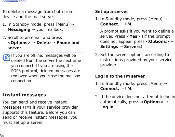 Communication34To delete a message from both from device and the mail server,1. In Standby mode, press [Menu] → Messaging → your mailbox.2. Scroll to an email and press &lt;Options&gt; → Delete → Phone and server.Instant messagesYou can send and receive instant messages (IM) if your service provider supports this feature. Before you can send or receive instant messages, you must set up a server.Set up a server1. In Standby mode, press [Menu] → Connect. → IM. A prompt asks if you want to define a server. Press &lt;Yes&gt; (If the prompt does not appear, press &lt;Options&gt; → Settings → Servers).2. Set the server options according to instructions provided by your service provider. Log in to the IM server1. In Standby mode, press [Menu] → Connect. → IM.2. If the device does not attempt to log in automatically, press &lt;Options&gt; → Log in.If you are offline, messages will be deleted from the server the next time you connect. If you are using the POP3 protocol, deleted messages are removed when you close the mailbox connection.