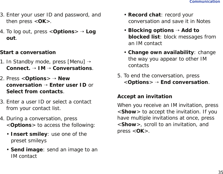 35Communication3. Enter your user ID and password, and then press &lt;OK&gt;.4. To log out, press &lt;Options&gt; → Log out.Start a conversation1. In Standby mode, press [Menu] → Connect. → IM → Conversations.2. Press &lt;Options&gt; → New conversation → Enter user ID or Select from contacts.3. Enter a user ID or select a contact from your contact list.4. During a conversation, press &lt;Options&gt; to access the following:• Insert smiley: use one of the preset smileys• Send image: send an image to an IM contact• Record chat: record your conversation and save it in Notes• Blocking options → Add to blocked list: block messages from an IM contact• Change own availability: change the way you appear to other IM contacts5. To end the conversation, press &lt;Options&gt; → End conversation.Accept an invitationWhen you receive an IM invitation, press &lt;Show&gt; to accept the invitation. If you have multiple invitations at once, press &lt;Show&gt;, scroll to an invitation, and press &lt;OK&gt;.