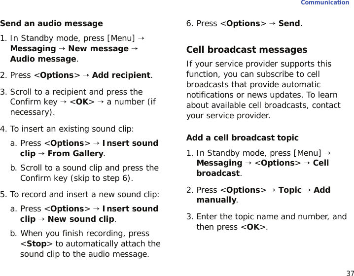 37CommunicationSend an audio message1. In Standby mode, press [Menu] → Messaging → New message → Audio message.2. Press &lt;Options&gt; → Add recipient.3. Scroll to a recipient and press the Confirm key → &lt;OK&gt; → a number (if necessary).4. To insert an existing sound clip:a. Press &lt;Options&gt; → Insert sound clip → From Gallery.b. Scroll to a sound clip and press the Confirm key (skip to step 6).5. To record and insert a new sound clip:a. Press &lt;Options&gt; → Insert sound clip → New sound clip.b. When you finish recording, press &lt;Stop&gt; to automatically attach the sound clip to the audio message.6. Press &lt;Options&gt; → Send.Cell broadcast messagesIf your service provider supports this function, you can subscribe to cell broadcasts that provide automatic notifications or news updates. To learn about available cell broadcasts, contact your service provider.Add a cell broadcast topic1. In Standby mode, press [Menu] → Messaging → &lt;Options&gt; → Cell broadcast.2. Press &lt;Options&gt; → Topic → Add manually.3. Enter the topic name and number, and then press &lt;OK&gt;.
