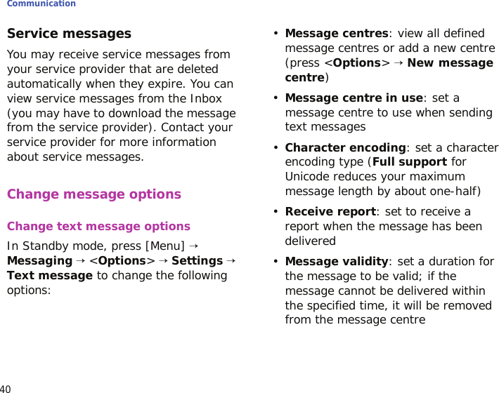 Communication40Service messagesYou may receive service messages from your service provider that are deleted automatically when they expire. You can view service messages from the Inbox (you may have to download the message from the service provider). Contact your service provider for more information about service messages. Change message optionsChange text message optionsIn Standby mode, press [Menu] → Messaging → &lt;Options&gt; → Settings → Text message to change the following options:•Message centres: view all defined message centres or add a new centre (press &lt;Options&gt; → New message centre) •Message centre in use: set a message centre to use when sending text messages•Character encoding: set a character encoding type (Full support for Unicode reduces your maximum message length by about one-half)•Receive report: set to receive a report when the message has been delivered•Message validity: set a duration for the message to be valid; if the message cannot be delivered within the specified time, it will be removed from the message centre