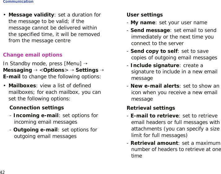 Communication42•Message validity: set a duration for the message to be valid; if the message cannot be delivered within the specified time, it will be removed from the message centreChange email optionsIn Standby mode, press [Menu] → Messaging → &lt;Options&gt; → Settings → E-mail to change the following options:•Mailboxes: view a list of defined mailboxes; for each mailbox, you can set the following options:Connection settings- Incoming e-mail: set options for incoming email messages- Outgoing e-mail: set options for outgoing email messagesUser settings- My name: set your user name- Send message: set email to send immediately or the next time you connect to the server- Send copy to self: set to save copies of outgoing email messages- Include signature: create a signature to include in a new email message- New e-mail alerts: set to show an icon when you receive a new email messageRetrieval settings- E-mail to retrieve: set to retrieve email headers or full messages with attachments (you can specify a size limit for full messages)- Retrieval amount: set a maximum number of headers to retrieve at one time