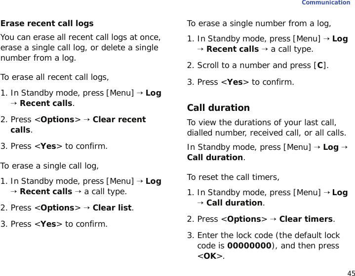 45CommunicationErase recent call logsYou can erase all recent call logs at once, erase a single call log, or delete a single number from a log. To erase all recent call logs,1. In Standby mode, press [Menu] → Log → Recent calls.2. Press &lt;Options&gt; → Clear recent calls.3. Press &lt;Yes&gt; to confirm.To erase a single call log,1. In Standby mode, press [Menu] → Log → Recent calls → a call type.2. Press &lt;Options&gt; → Clear list.3. Press &lt;Yes&gt; to confirm.To erase a single number from a log,1. In Standby mode, press [Menu] → Log → Recent calls → a call type.2. Scroll to a number and press [C].3. Press &lt;Yes&gt; to confirm.Call durationTo view the durations of your last call, dialled number, received call, or all calls.In Standby mode, press [Menu] → Log → Call duration.To reset the call timers, 1. In Standby mode, press [Menu] → Log → Call duration.2. Press &lt;Options&gt; → Clear timers.3. Enter the lock code (the default lock code is 00000000), and then press &lt;OK&gt;.