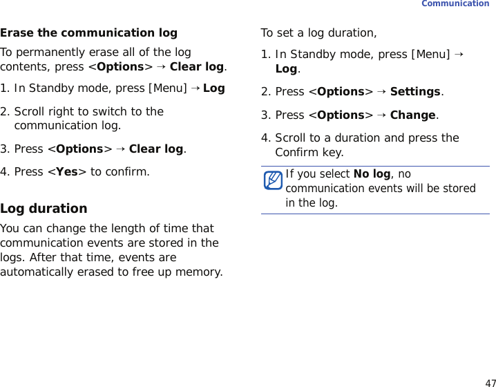 47CommunicationErase the communication logTo permanently erase all of the log contents, press &lt;Options&gt; → Clear log.1. In Standby mode, press [Menu] → Log 2. Scroll right to switch to the communication log.3. Press &lt;Options&gt; → Clear log.4. Press &lt;Yes&gt; to confirm.Log durationYou can change the length of time that communication events are stored in the logs. After that time, events are automatically erased to free up memory.To set a log duration,1. In Standby mode, press [Menu] → Log.2. Press &lt;Options&gt; → Settings.3. Press &lt;Options&gt; → Change.4. Scroll to a duration and press the Confirm key.If you select No log, no communication events will be stored in the log.