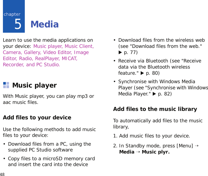 485MediaLearn to use the media applications on your device: Music player, Music Client, Camera, Gallery, Video Editor, Image Editor, Radio, RealPlayer, MICAT, Recorder, and PC Studio.Music playerWith Music player, you can play mp3 or aac music files.Add files to your deviceUse the following methods to add music files to your device:• Download files from a PC, using the supplied PC Studio software• Copy files to a microSD memory card and insert the card into the device• Download files from the wireless web (see &quot;Download files from the web.&quot; X p. 77)• Receive via Bluetooth (see &quot;Receive data via the Bluetooth wireless feature.&quot; X p. 80)• Synchronise with Windows Media Player (see &quot;Synchronise with Windows Media Player.&quot; X p. 82)Add files to the music libraryTo automatically add files to the music library,1. Add music files to your device.2. In Standby mode, press [Menu] → Media → Music plyr.
