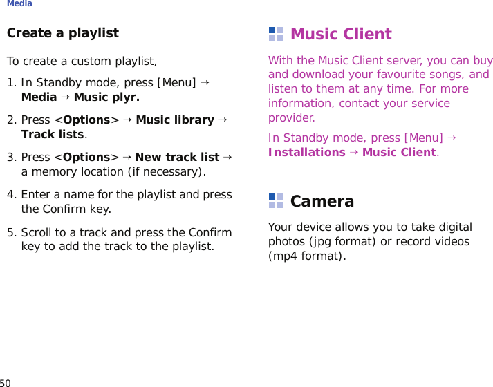 Media50Create a playlistTo create a custom playlist, 1. In Standby mode, press [Menu] → Media → Music plyr.2. Press &lt;Options&gt; → Music library → Track lists.3. Press &lt;Options&gt; → New track list → a memory location (if necessary).4. Enter a name for the playlist and press the Confirm key.5. Scroll to a track and press the Confirm key to add the track to the playlist.Music ClientWith the Music Client server, you can buy and download your favourite songs, and listen to them at any time. For more information, contact your service provider.In Standby mode, press [Menu] → Installations → Music Client.CameraYour device allows you to take digital photos (jpg format) or record videos (mp4 format).
