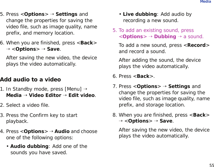 55Media5. Press &lt;Options&gt; → Settings and change the properties for saving the video file, such as image quality, name prefix, and memory location.6. When you are finished, press &lt;Back&gt; → &lt;Options&gt; → Save.After saving the new video, the device plays the video automatically.Add audio to a video1. In Standby mode, press [Menu] → Media → Video Editor → Edit video.2. Select a video file.3. Press the Confirm key to start playback.4. Press &lt;Options&gt; → Audio and choose one of the following options:• Audio dubbing: Add one of the sounds you have saved.• Live dubbing: Add audio by recording a new sound.5. To add an existing sound, press &lt;Options&gt; → Dubbing → a sound. To add a new sound, press &lt;Record&gt; and record a sound. After adding the sound, the device plays the video automatically.6. Press &lt;Back&gt;.7. Press &lt;Options&gt; → Settings and change the properties for saving the video file, such as image quality, name prefix, and storage location.8. When you are finished, press &lt;Back&gt; → &lt;Options&gt; → Save. After saving the new video, the device plays the video automatically.