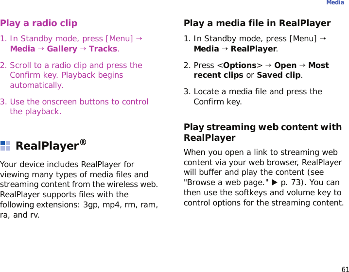61MediaPlay a radio clip1. In Standby mode, press [Menu] →  Media → Gallery → Tracks.2. Scroll to a radio clip and press the Confirm key. Playback begins automatically.3. Use the onscreen buttons to control the playback.RealPlayer®Your device includes RealPlayer for viewing many types of media files and streaming content from the wireless web. RealPlayer supports files with the following extensions: 3gp, mp4, rm, ram, ra, and rv.Play a media file in RealPlayer1. In Standby mode, press [Menu] → Media → RealPlayer.2. Press &lt;Options&gt; → Open → Most recent clips or Saved clip.3. Locate a media file and press the Confirm key.Play streaming web content with RealPlayerWhen you open a link to streaming web content via your web browser, RealPlayer will buffer and play the content (see &quot;Browse a web page.&quot; X p. 73). You can then use the softkeys and volume key to control options for the streaming content.