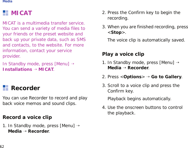 Media62MICATMICAT is a multimedia transfer service. You can send a variety of media files to your friends or the preset website and back up your private data, such as SMS and contacts, to the website. For more information, contact your service provider.In Standby mode, press [Menu] → Installations → MICAT.RecorderYou can use Recorder to record and play back voice memos and sound clips. Record a voice clip1. In Standby mode, press [Menu] → Media → Recorder.2. Press the Confirm key to begin the recording.3. When you are finished recording, press &lt;Stop&gt;.The voice clip is automatically saved.Play a voice clip1. In Standby mode, press [Menu] → Media → Recorder.2. Press &lt;Options&gt; → Go to Gallery.3. Scroll to a voice clip and press the Confirm key.Playback begins automatically.4. Use the onscreen buttons to control the playback.
