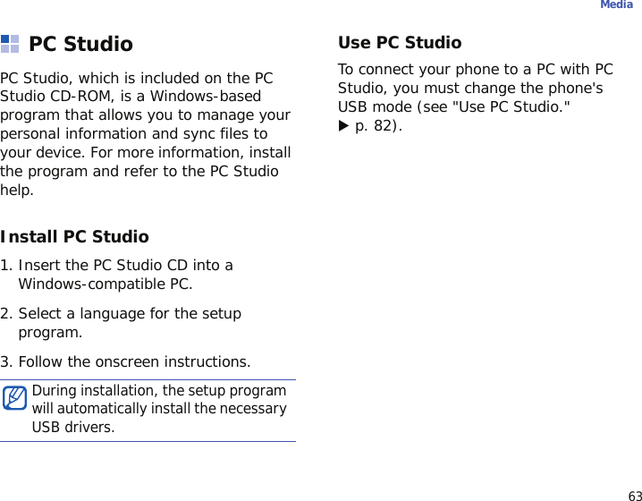 63MediaPC StudioPC Studio, which is included on the PC Studio CD-ROM, is a Windows-based program that allows you to manage your personal information and sync files to your device. For more information, install the program and refer to the PC Studio help.Install PC Studio1. Insert the PC Studio CD into a Windows-compatible PC.2. Select a language for the setup program.3. Follow the onscreen instructions.Use PC StudioTo connect your phone to a PC with PC Studio, you must change the phone&apos;s USB mode (see &quot;Use PC Studio.&quot; X p. 82).During installation, the setup program will automatically install the necessary USB drivers.