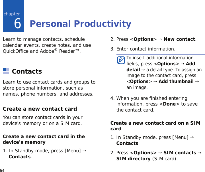 646Personal ProductivityLearn to manage contacts, schedule calendar events, create notes, and use QuickOffice and Adobe® Reader™.ContactsLearn to use contact cards and groups to store personal information, such as names, phone numbers, and addresses.Create a new contact cardYou can store contact cards in your device&apos;s memory or on a SIM card.Create a new contact card in the device&apos;s memory1. In Standby mode, press [Menu] → Contacts.2. Press &lt;Options&gt; → New contact.3. Enter contact information.4. When you are finished entering information, press &lt;Done&gt; to save the contact card.Create a new contact card on a SIM card1. In Standby mode, press [Menu] → Contacts.2. Press &lt;Options&gt; → SIM contacts → SIM directory (SIM card).To insert additional information fields, press &lt;Options&gt; → Add detail → a detail type. To assign an image to the contact card, press &lt;Options&gt; → Add thumbnail → an image.