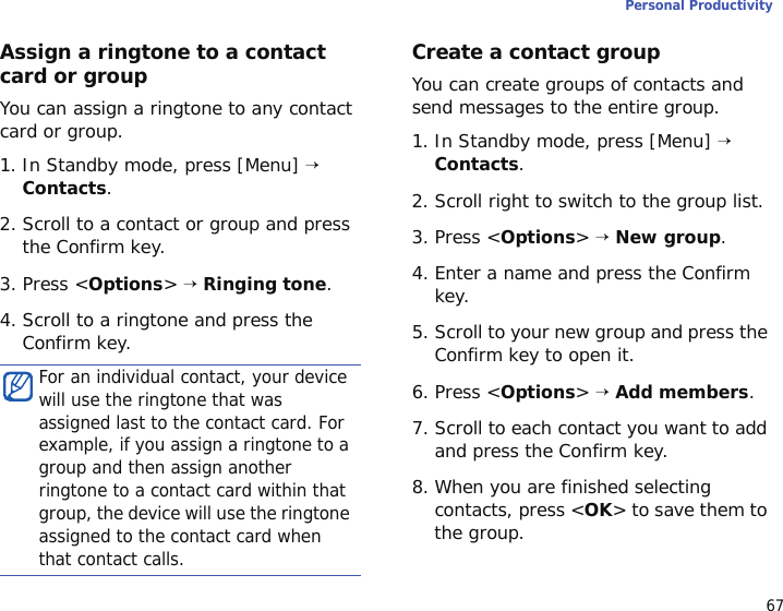 67Personal ProductivityAssign a ringtone to a contact card or groupYou can assign a ringtone to any contact card or group. 1. In Standby mode, press [Menu] → Contacts.2. Scroll to a contact or group and press the Confirm key.3. Press &lt;Options&gt; → Ringing tone.4. Scroll to a ringtone and press the Confirm key. Create a contact groupYou can create groups of contacts and send messages to the entire group.1. In Standby mode, press [Menu] → Contacts.2. Scroll right to switch to the group list.3. Press &lt;Options&gt; → New group.4. Enter a name and press the Confirm key.5. Scroll to your new group and press the Confirm key to open it.6. Press &lt;Options&gt; → Add members.7. Scroll to each contact you want to add and press the Confirm key.8. When you are finished selecting contacts, press &lt;OK&gt; to save them to the group.For an individual contact, your device will use the ringtone that was assigned last to the contact card. For example, if you assign a ringtone to a group and then assign another ringtone to a contact card within that group, the device will use the ringtone assigned to the contact card when that contact calls.