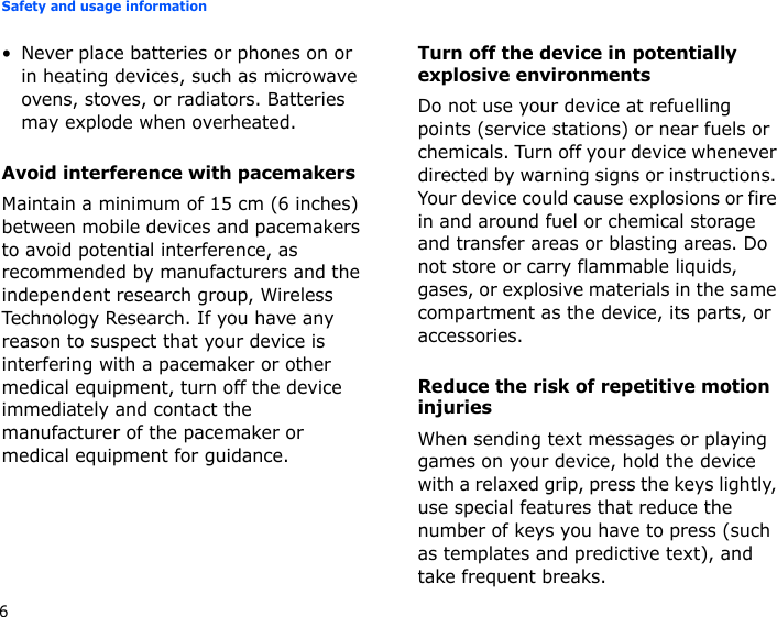 Safety and usage information6• Never place batteries or phones on or in heating devices, such as microwave ovens, stoves, or radiators. Batteries may explode when overheated.Avoid interference with pacemakersMaintain a minimum of 15 cm (6 inches) between mobile devices and pacemakers to avoid potential interference, as recommended by manufacturers and the independent research group, Wireless Technology Research. If you have any reason to suspect that your device is interfering with a pacemaker or other medical equipment, turn off the device immediately and contact the manufacturer of the pacemaker or medical equipment for guidance.Turn off the device in potentially explosive environmentsDo not use your device at refuelling points (service stations) or near fuels or chemicals. Turn off your device whenever directed by warning signs or instructions. Your device could cause explosions or fire in and around fuel or chemical storage and transfer areas or blasting areas. Do not store or carry flammable liquids, gases, or explosive materials in the same compartment as the device, its parts, or accessories.Reduce the risk of repetitive motion injuriesWhen sending text messages or playing games on your device, hold the device with a relaxed grip, press the keys lightly, use special features that reduce the number of keys you have to press (such as templates and predictive text), and take frequent breaks.